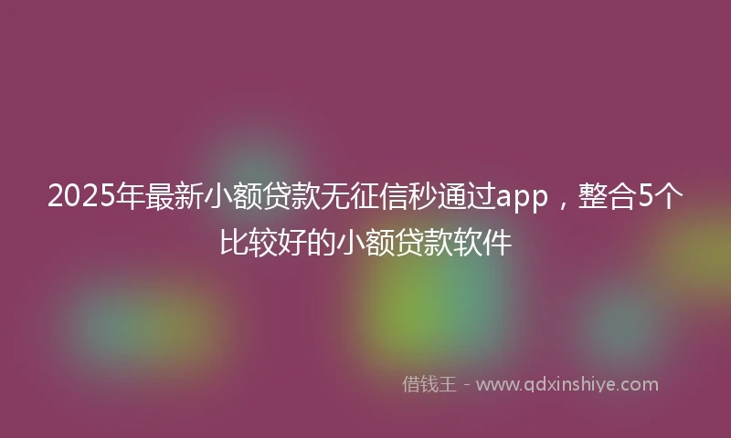 2025年最新小额贷款无征信秒通过app，整合5个比较好的小额贷款软件