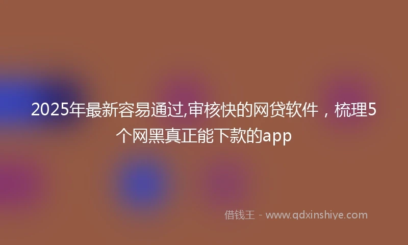 2025年最新容易通过,审核快的网贷软件，梳理5个网黑真正能下款的app
