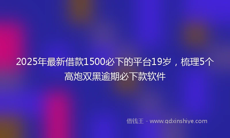2025年最新借款1500必下的平台19岁，梳理5个高炮双黑逾期必下款软件
