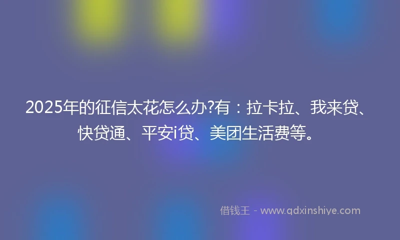 2025年的征信太花怎么办?有：拉卡拉、我来贷、快贷通、平安i贷、美团生活费等。