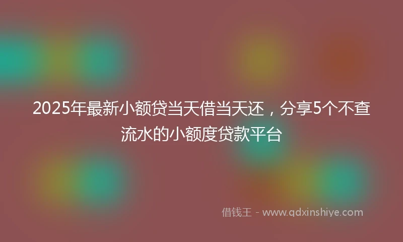 2025年最新小额贷当天借当天还，分享5个不查流水的小额度贷款平台