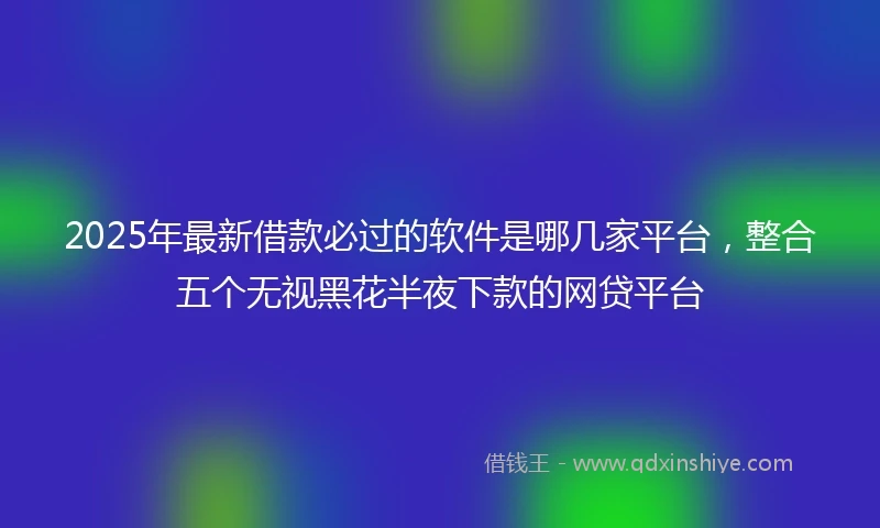 2025年最新借款必过的软件是哪几家平台，整合五个无视黑花半夜下款的网贷平台