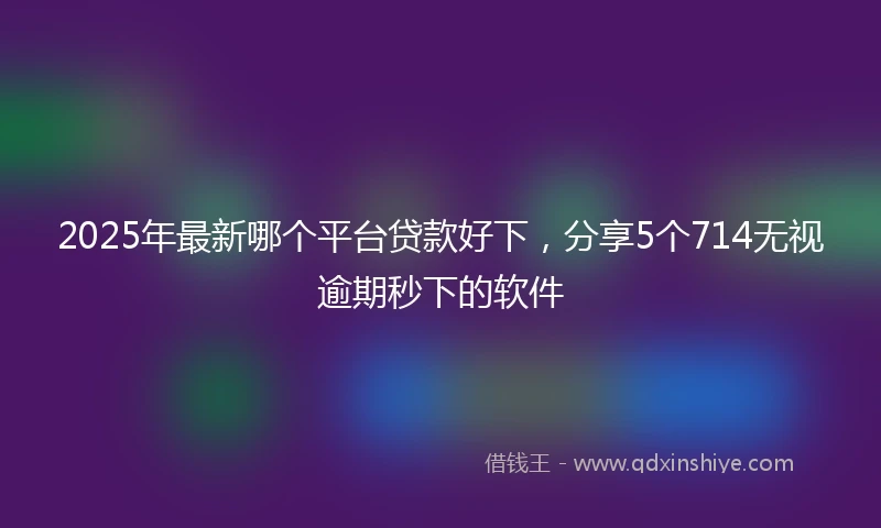 2025年最新哪个平台贷款好下，分享5个714无视逾期秒下的软件