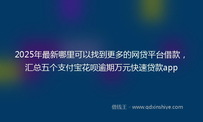 2025年最新哪里可以找到更多的网贷平台借款，汇总五个支付宝花呗逾期万元快速贷款app