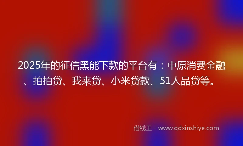 2025年的征信黑能下款的平台有：中原消费金融、拍拍贷、我来贷、小米贷款、51人品贷等。