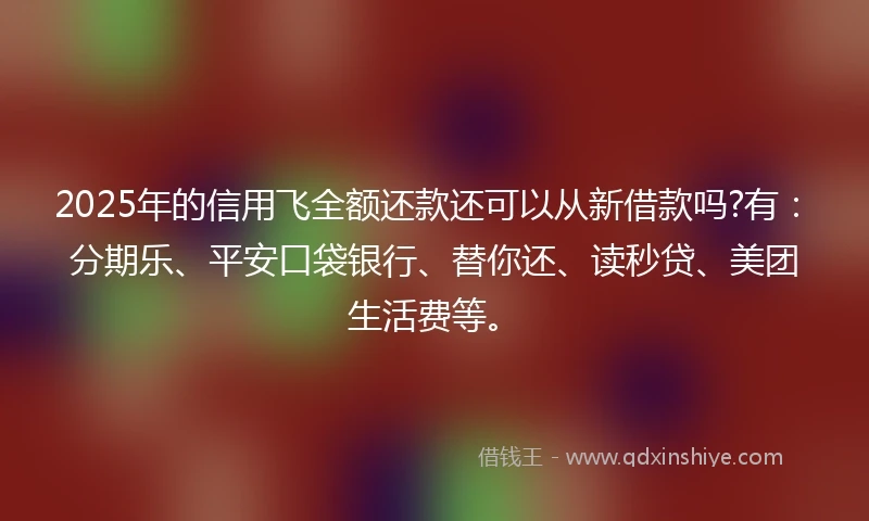 2025年的信用飞全额还款还可以从新借款吗?有：分期乐、平安口袋银行、替你还、读秒贷、美团生活费等。