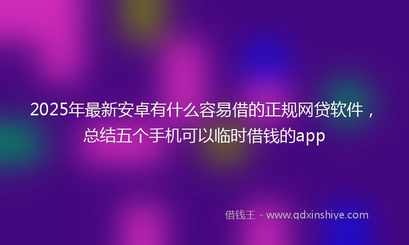 2025年最新安卓有什么容易借的正规网贷软件，总结五个手机可以临时借钱的app