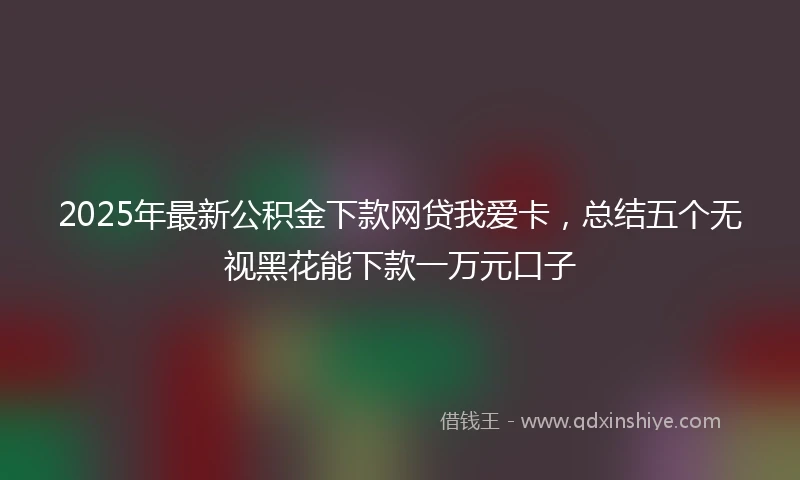 2025年最新公积金下款网贷我爱卡，总结五个无视黑花能下款一万元口子