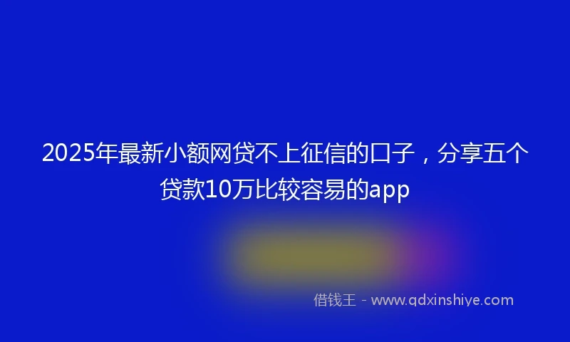2025年最新小额网贷不上征信的口子，分享五个贷款10万比较容易的app