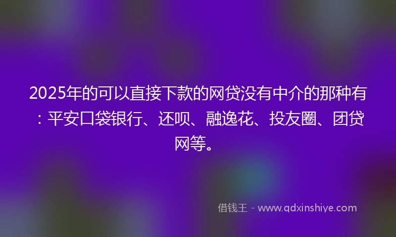 2025年的可以直接下款的网贷没有中介的那种有：平安口袋银行、还呗、融逸花、投友圈、团贷网等。