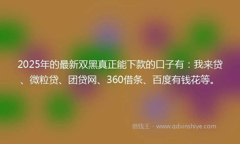 2025年的最新双黑真正能下款的口子有：我来贷、微粒贷、团贷网、360借条、百度有钱花等。