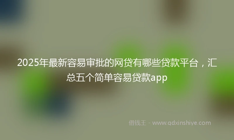 2025年最新容易审批的网贷有哪些贷款平台，汇总五个简单容易贷款app