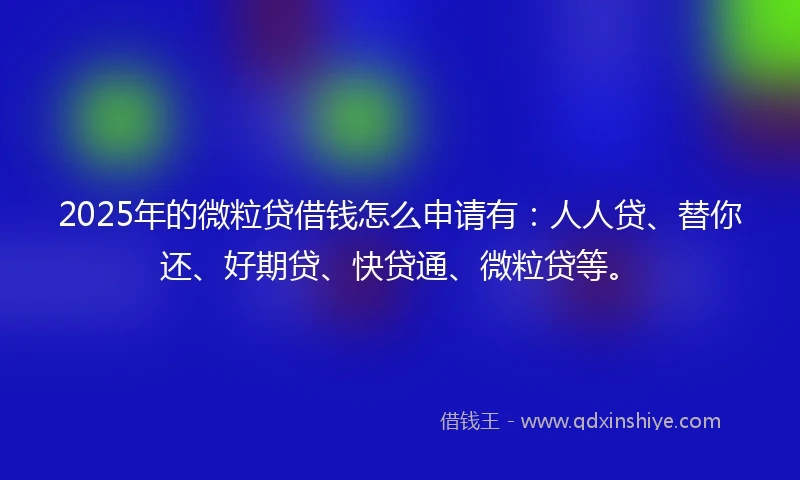 2025年的微粒贷借钱怎么申请有：人人贷、替你还、好期贷、快贷通、微粒贷等。