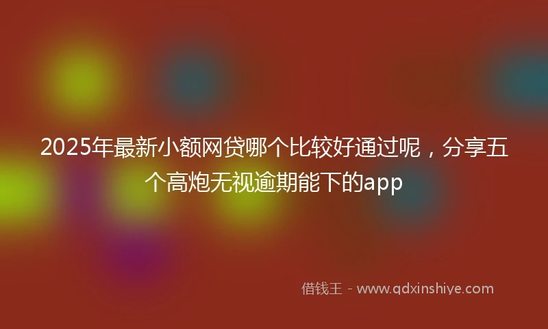 2025年最新小额网贷哪个比较好通过呢，分享五个高炮无视逾期能下的app