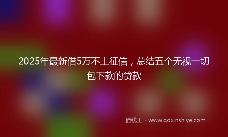 2025年最新借5万不上征信，总结五个无视一切包下款的贷款