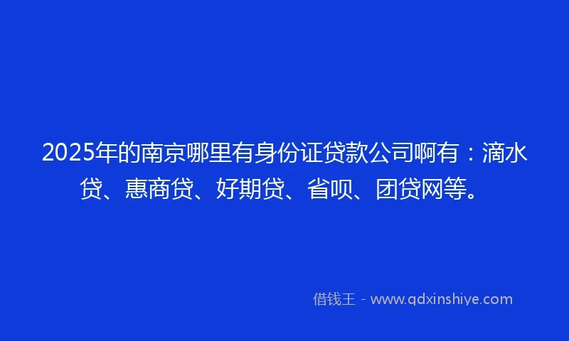 2025年的南京哪里有身份证贷款公司啊有：滴水贷、惠商贷、好期贷、省呗、团贷网等。
