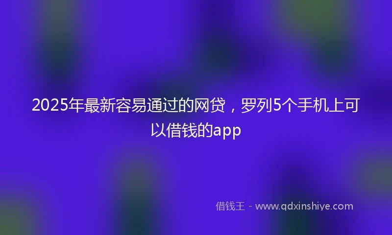 2025年最新容易通过的网贷，罗列5个手机上可以借钱的app