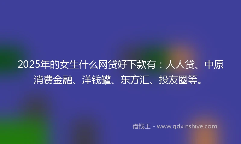 2025年的女生什么网贷好下款有：人人贷、中原消费金融、洋钱罐、东方汇、投友圈等。