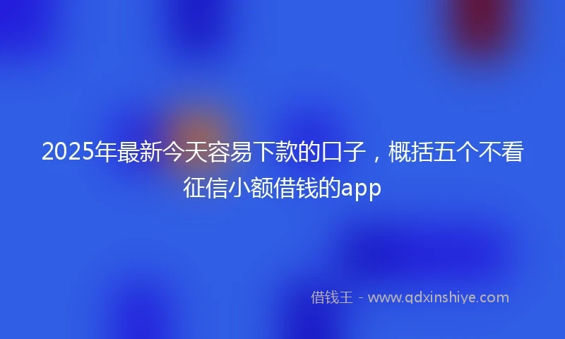 2025年最新今天容易下款的口子，概括五个不看征信小额借钱的app