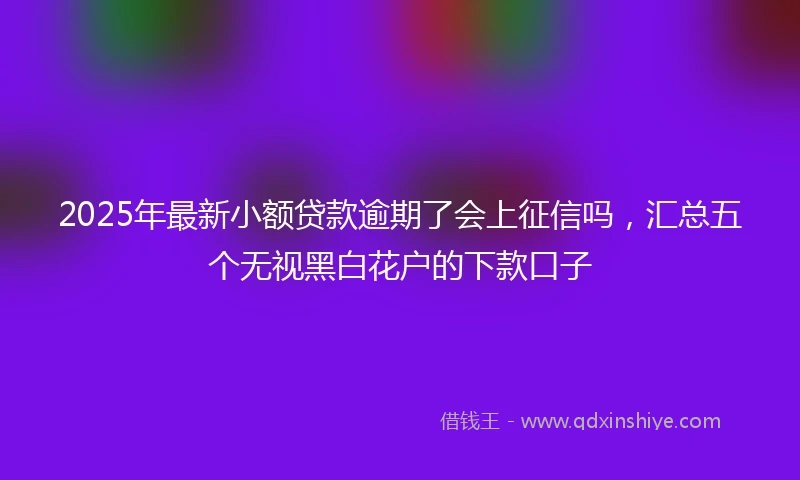 2025年最新小额贷款逾期了会上征信吗，汇总五个无视黑白花户的下款口子