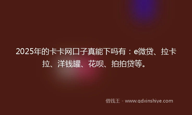 2025年的卡卡网口子真能下吗有：e微贷、拉卡拉、洋钱罐、花呗、拍拍贷等。