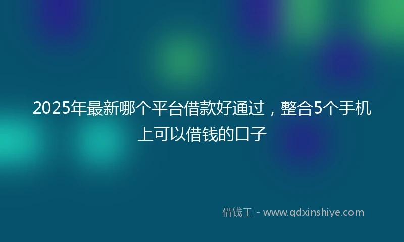 2025年最新哪个平台借款好通过，整合5个手机上可以借钱的口子