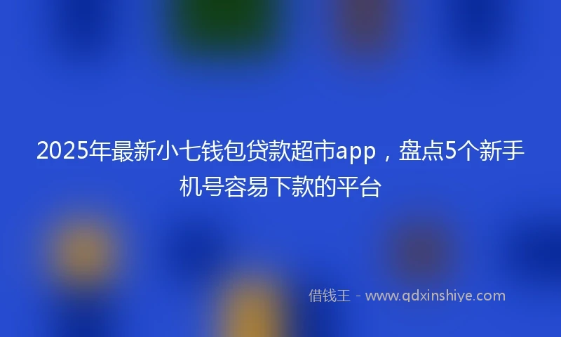 2025年最新小七钱包贷款超市app，盘点5个新手机号容易下款的平台