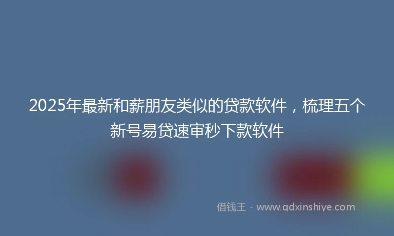 2025年最新和薪朋友类似的贷款软件，梳理五个新号易贷速审秒下款软件