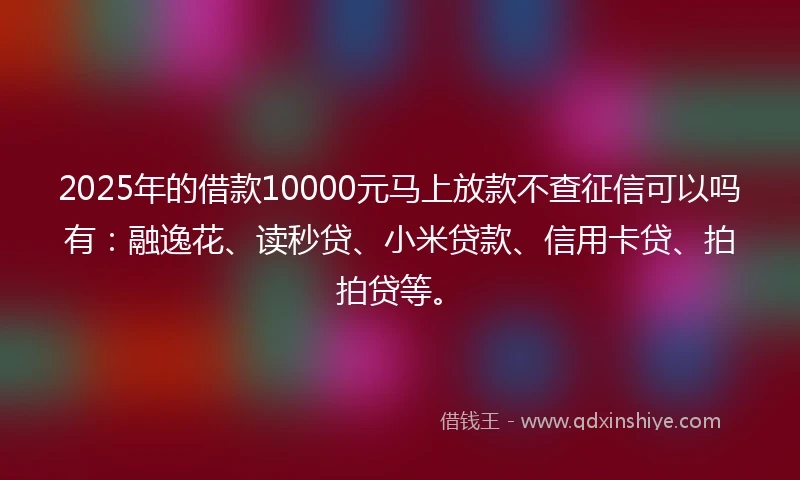 2025年的借款10000元马上放款不查征信可以吗有：融逸花、读秒贷、小米贷款、信用卡贷、拍拍贷等。
