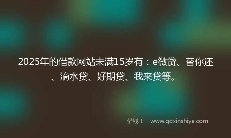 2025年的借款网站未满15岁有：e微贷、替你还、滴水贷、好期贷、我来贷等。