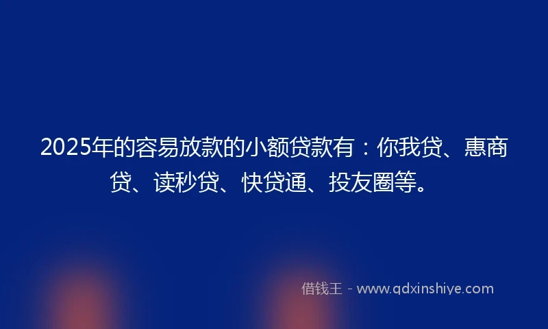 2025年的容易放款的小额贷款有：你我贷、惠商贷、读秒贷、快贷通、投友圈等。