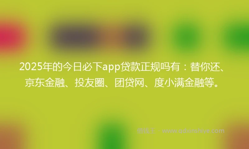 2025年的今日必下app贷款正规吗有：替你还、京东金融、投友圈、团贷网、度小满金融等。
