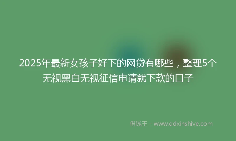 2025年最新女孩子好下的网贷有哪些，整理5个无视黑白无视征信申请就下款的口子