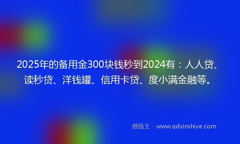 2025年的备用金300块钱秒到2024有：人人贷、读秒贷、洋钱罐、信用卡贷、度小满金融等。