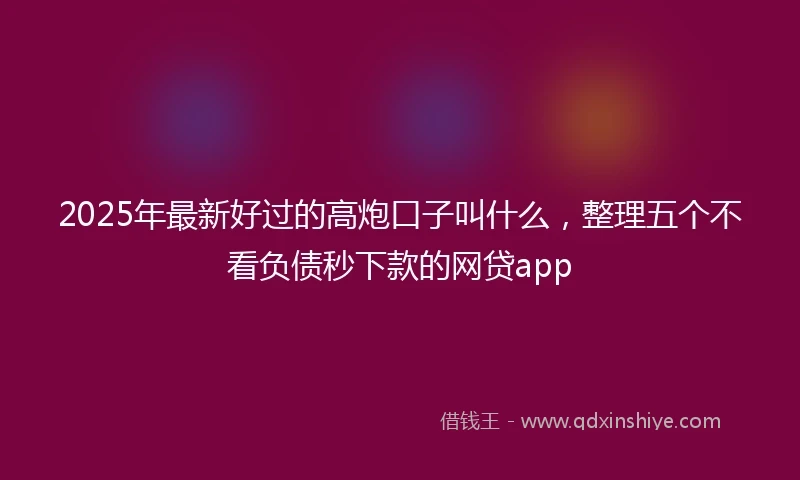 2025年最新好过的高炮口子叫什么，整理五个不看负债秒下款的网贷app