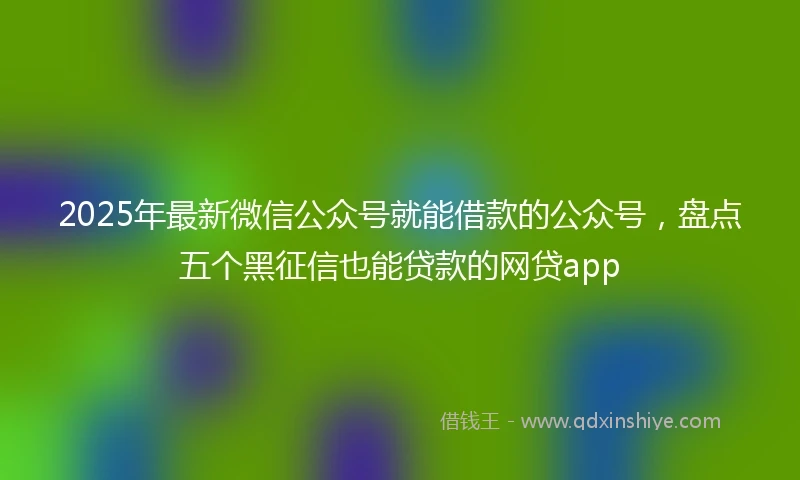 2025年最新微信公众号就能借款的公众号，盘点五个黑征信也能贷款的网贷app