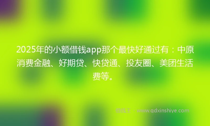 2025年的小额借钱app那个最快好通过有：中原消费金融、好期贷、快贷通、投友圈、美团生活费等。