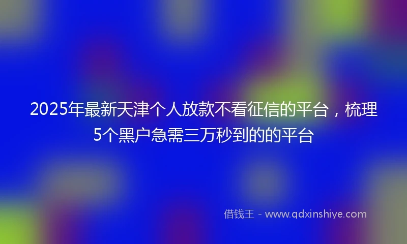 2025年最新天津个人放款不看征信的平台，梳理5个黑户急需三万秒到的的平台