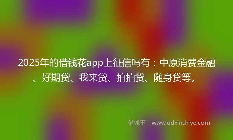 2025年的借钱花app上征信吗有：中原消费金融、好期贷、我来贷、拍拍贷、随身贷等。