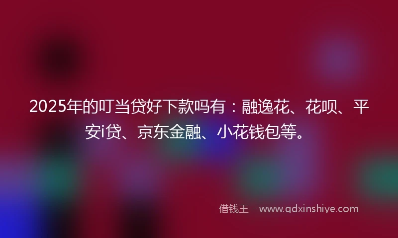 2025年的叮当贷好下款吗有：融逸花、花呗、平安i贷、京东金融、小花钱包等。