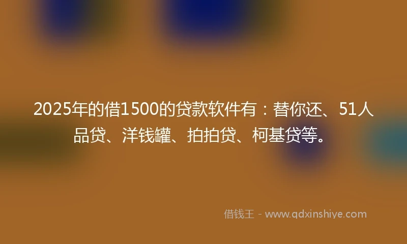 2025年的借1500的贷款软件有：替你还、51人品贷、洋钱罐、拍拍贷、柯基贷等。