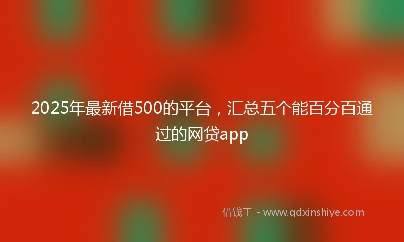 2025年最新借500的平台，汇总五个能百分百通过的网贷app