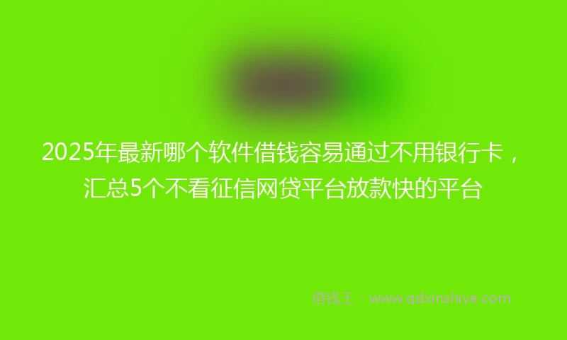 2025年最新哪个软件借钱容易通过不用银行卡，汇总5个不看征信网贷平台放款快的平台