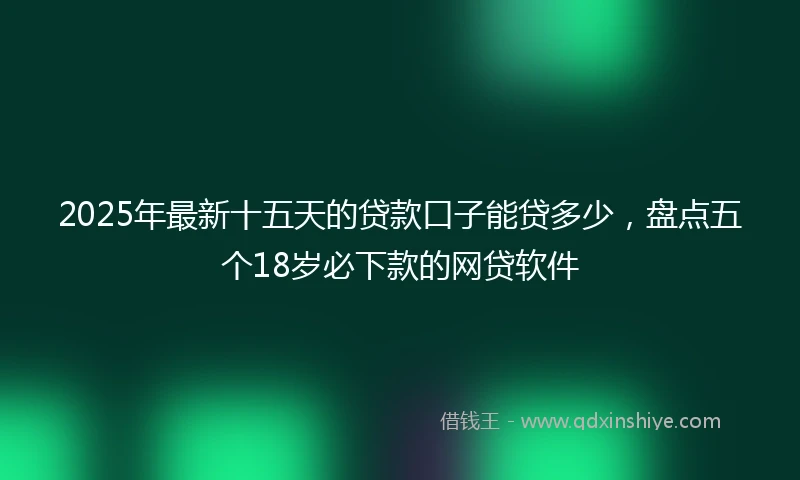 2025年最新十五天的贷款口子能贷多少，盘点五个18岁必下款的网贷软件