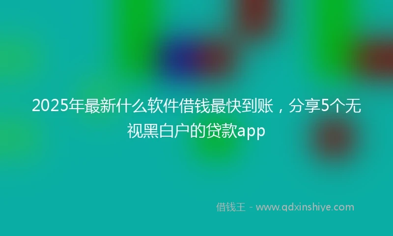 2025年最新什么软件借钱最快到账，分享5个无视黑白户的贷款app