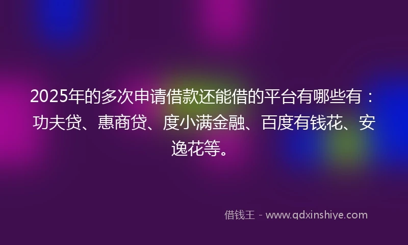 2025年的多次申请借款还能借的平台有哪些有：功夫贷、惠商贷、度小满金融、百度有钱花、安逸花等。