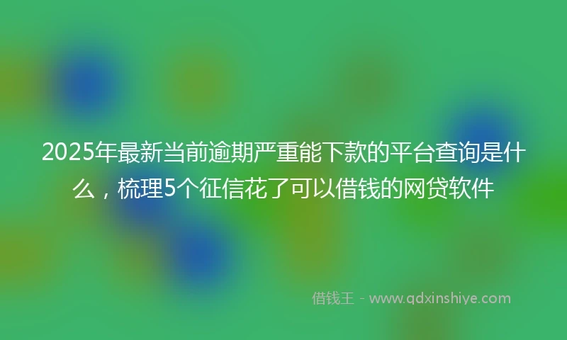 2025年最新当前逾期严重能下款的平台查询是什么，梳理5个征信花了可以借钱的网贷软件