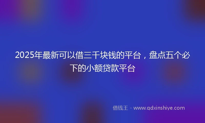 2025年最新可以借三千块钱的平台，盘点五个必下的小额贷款平台