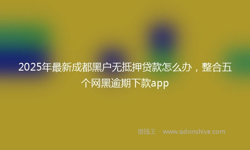 2025年最新成都黑户无抵押贷款怎么办，整合五个网黑逾期下款app