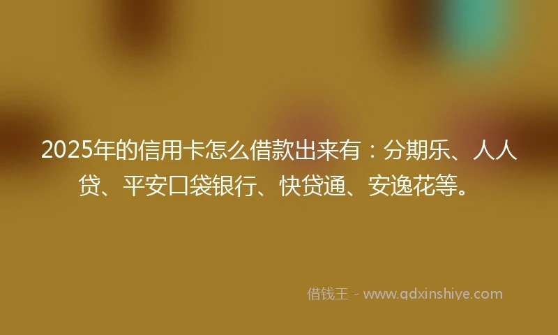 2025年的信用卡怎么借款出来有：分期乐、人人贷、平安口袋银行、快贷通、安逸花等。